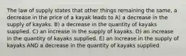 The law of supply states that other things remaining the same, a decrease in the price of a kayak leads to A) a decrease in the supply of kayaks. B) a decrease in the quantity of kayaks supplied. C) an increase in the supply of kayaks. D) an increase in the quantity of kayaks supplied. E) an increase in the supply of kayaks AND a decrease in the quantity of kayaks supplied.