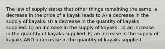 The law of supply states that other things remaining the same, a decrease in the price of a kayak leads to A) a decrease in the supply of kayaks. B) a decrease in the quantity of kayaks supplied. C) an increase in the supply of kayaks. D) an increase in the quantity of kayaks supplied. E) an increase in the supply of kayaks AND a decrease in the quantity of kayaks supplied.