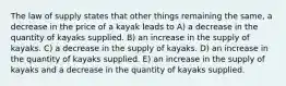 The law of supply states that other things remaining the same, a decrease in the price of a kayak leads to A) a decrease in the quantity of kayaks supplied. B) an increase in the supply of kayaks. C) a decrease in the supply of kayaks. D) an increase in the quantity of kayaks supplied. E) an increase in the supply of kayaks and a decrease in the quantity of kayaks supplied.