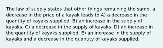 The law of supply states that other things remaining the same, a decrease in the price of a kayak leads to A) a decrease in the quantity of kayaks supplied. B) an increase in the supply of kayaks. C) a decrease in the supply of kayaks. D) an increase in the quantity of kayaks supplied. E) an increase in the supply of kayaks and a decrease in the quantity of kayaks supplied.