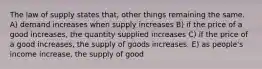 The law of supply states that, other things remaining the same. A) demand increases when supply increases B) if the price of a good increases, the quantity supplied increases C) if the price of a good increases, the supply of goods increases. E) as people's income increase, the supply of good