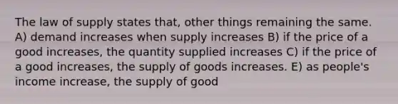 The law of supply states that, other things remaining the same. A) demand increases when supply increases B) if the price of a good increases, the quantity supplied increases C) if the price of a good increases, the supply of goods increases. E) as people's income increase, the supply of good