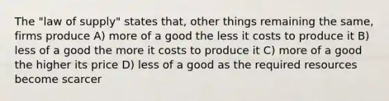 The "law of supply" states that, other things remaining the same, firms produce A) more of a good the less it costs to produce it B) less of a good the more it costs to produce it C) more of a good the higher its price D) less of a good as the required resources become scarcer