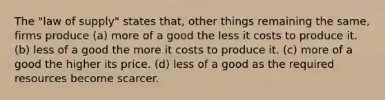 The "law of supply" states that, other things remaining the same, firms produce (a) more of a good the less it costs to produce it. (b) less of a good the more it costs to produce it. (c) more of a good the higher its price. (d) less of a good as the required resources become scarcer.