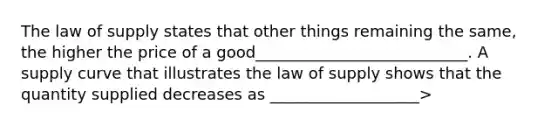 The law of supply states that other things remaining the​ same, the​ higher the price of a​ good___________________________. A supply curve that illustrates the law of supply​ shows that the quantity supplied decreases as ___________________>