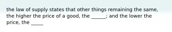 the law of supply states that other things remaining the same, the higher the price of a good, the ______; and the lower the price, the _____