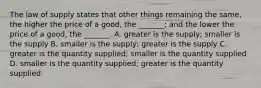 The law of supply states that other things remaining the​ same, the higher the price of a​ good, the​ _______; and the lower the price of a​ good, the​ _______. A. greater is the​ supply; smaller is the supply B. smaller is the​ supply; greater is the supply C. greater is the quantity​ supplied; smaller is the quantity supplied D. smaller is the quantity​ supplied; greater is the quantity supplied