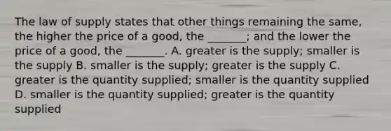 The law of supply states that other things remaining the​ same, the higher the price of a​ good, the​ _______; and the lower the price of a​ good, the​ _______. A. greater is the​ supply; smaller is the supply B. smaller is the​ supply; greater is the supply C. greater is the quantity​ supplied; smaller is the quantity supplied D. smaller is the quantity​ supplied; greater is the quantity supplied