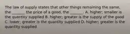 The law of supply states that other things remaining the​ same, the​ _______ the price of a​ good, the​ _______. A. ​higher; smaller is the quantity supplied B. ​higher; greater is the supply of the good C. ​lower; greater is the quantity supplied D. ​higher; greater is the quantity supplied