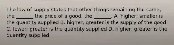 The law of supply states that other things remaining the​ same, the​ _______ the price of a​ good, the​ _______. A. ​higher; smaller is the quantity supplied B. ​higher; greater is the supply of the good C. ​lower; greater is the quantity supplied D. ​higher; greater is the quantity supplied