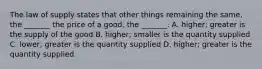 The law of supply states that other things remaining the​ same, the​ _______ the price of a​ good, the​ _______. A. higher; greater is the supply of the good B. higher; smaller is the quantity supplied C. ​lower; greater is the quantity supplied D. higher; greater is the quantity supplied