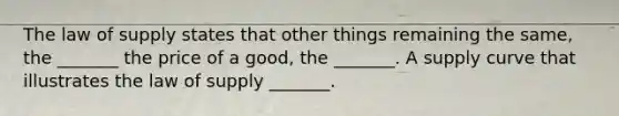 The law of supply states that other things remaining the​ same, the​ _______ the price of a​ good, the​ _______. A supply curve that illustrates the law of supply​ _______.