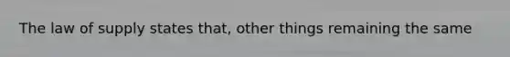 The law of supply states that, other things remaining the same