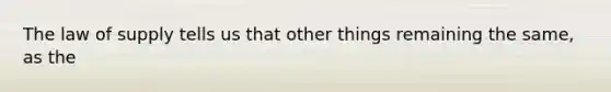 The law of supply tells us that other things remaining the same, as the