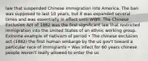 law that suspended Chinese immigration into America. The ban was supposed to last 10 years, but it was expanded several times and was essentially in effect until WWII. The Chinese Exclusion Act of 1882 was the first significant law that restricted immigration into the United States of an ethnic working group. Extreme example of nativism of period • The chinese exclusion act (1882) the first human embargo by the us gov't toward a particular race of immigrants • Was infect for 60 years chinese people weren't really allowed to enter the us