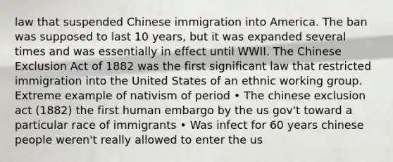 law that suspended Chinese immigration into America. The ban was supposed to last 10 years, but it was expanded several times and was essentially in effect until WWII. The Chinese Exclusion Act of 1882 was the first significant law that restricted immigration into the United States of an ethnic working group. Extreme example of nativism of period • The chinese exclusion act (1882) the first human embargo by the us gov't toward a particular race of immigrants • Was infect for 60 years chinese people weren't really allowed to enter the us