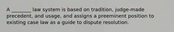 A ________ law system is based on tradition, judge-made precedent, and usage, and assigns a preeminent position to existing case law as a guide to dispute resolution.