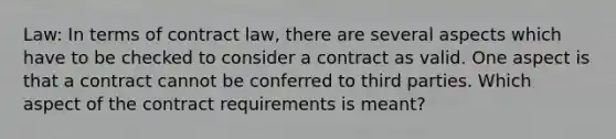 Law: In terms of contract law, there are several aspects which have to be checked to consider a contract as valid. One aspect is that a contract cannot be conferred to third parties. Which aspect of the contract requirements is meant?