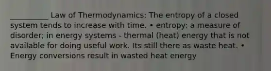 __________ Law of Thermodynamics: The entropy of a closed system tends to increase with time. • entropy: a measure of disorder; in energy systems - thermal (heat) energy that is not available for doing useful work. Its still there as waste heat. • Energy conversions result in wasted heat energy