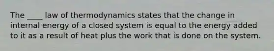 The ____ law of thermodynamics states that the change in internal energy of a closed system is equal to the energy added to it as a result of heat plus the work that is done on the system.