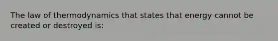 The law of thermodynamics that states that energy cannot be created or destroyed is: