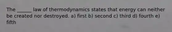 The ______ law of thermodynamics states that energy can neither be created nor destroyed. a) first b) second c) third d) fourth e) fifth