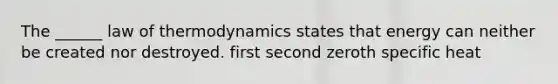 The ______ law of thermodynamics states that energy can neither be created nor destroyed. first second zeroth specific heat