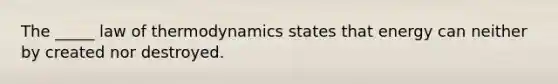 The _____ law of thermodynamics states that energy can neither by created nor destroyed.