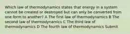 Which law of thermodynamics states that energy in a system cannot be created or destroyed but can only be converted from one form to another? A The first law of thermodynamics B The second law of thermodynamics C The third law of thermodynamics D The fourth law of thermodynamics Submit