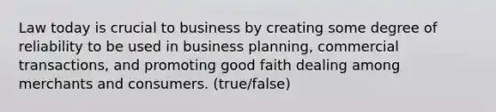 Law today is crucial to business by creating some degree of reliability to be used in business planning, commercial transactions, and promoting good faith dealing among merchants and consumers. (true/false)