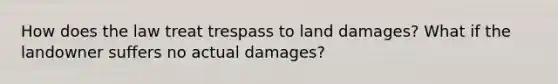 How does the law treat trespass to land damages? What if the landowner suffers no actual damages?