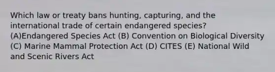 Which law or treaty bans hunting, capturing, and the international trade of certain endangered species? (A)Endangered Species Act (B) Convention on Biological Diversity (C) Marine Mammal Protection Act (D) CITES (E) National Wild and Scenic Rivers Act