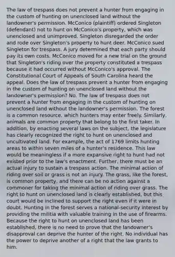 The law of trespass does not prevent a hunter from engaging in the custom of hunting on unenclosed land without the landowner's permission. McConico (plaintiff) ordered Singleton (defendant) not to hunt on McConico's property, which was unenclosed and unimproved. Singleton disregarded the order and rode over Singleton's property to hunt deer. McConico sued Singleton for trespass. A jury determined that each party should pay its own costs. McConico moved for a new trial on the ground that Singleton's riding over the property constituted a trespass because it had occurred without McConico's approval. The Constitutional Court of Appeals of South Carolina heard the appeal. Does the law of trespass prevent a hunter from engaging in the custom of hunting on unenclosed land without the landowner's permission? No. The law of trespass does not prevent a hunter from engaging in the custom of hunting on unenclosed land without the landowner's permission. The forest is a common resource, which hunters may enter freely. Similarly, animals are common property that belong to the first taker. In addition, by enacting several laws on the subject, the legislature has clearly recognized the right to hunt on unenclosed and uncultivated land. For example, the act of 1769 limits hunting areas to within seven miles of a hunter's residence. This law would be meaningless if a more expansive right to hunt had not existed prior to the law's enactment. Further, there must be an actual injury to sustain a trespass action. The minimal action of riding over soil or grass is not an injury. The grass, like the forest, is common property, and there can be no action against a commoner for taking the minimal action of riding over grass. The right to hunt on unenclosed land is clearly established, but this court would be inclined to support the right even if it were in doubt. Hunting in the forest serves a national-security interest by providing the militia with valuable training in the use of firearms. Because the right to hunt on unenclosed land has been established, there is no need to prove that the landowner's disapproval can deprive the hunter of the right. No individual has the power to deprive another of a right that the law grants to him.