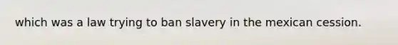 which was a law trying to ban slavery in the mexican cession.