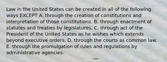 Law in the United States can be created in all of the following ways EXCEPT A. through the creation of constitutions and interpretation of those constitutions. B. through enactment of statutes and treaties by legislatures. C. through act of the President of the United States as he wishes which extends beyond executive orders. D. through the courts as common law. E. through the promulgation of rules and regulations by administrative agencies.