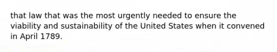 that law that was the most urgently needed to ensure the viability and sustainability of the United States when it convened in April 1789.