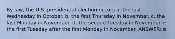 By law, the U.S. presidential election occurs a. the last Wednesday in October. b. the first Thursday in November. c. the last Monday in November. d. the second Tuesday in November. e. the first Tuesday after the first Monday in November. ANSWER: e