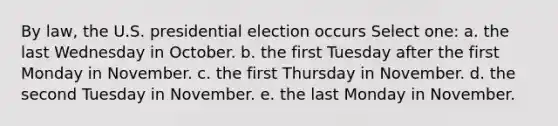 By law, the U.S. presidential election occurs Select one: a. the last Wednesday in October. b. the first Tuesday after the first Monday in November. c. the first Thursday in November. d. the second Tuesday in November. e. the last Monday in November.