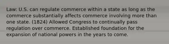 Law: U.S. can regulate commerce within a state as long as the commerce substantially affects commerce involving more than one state. (1824) Allowed Congress to continually pass regulation over commerce. Established foundation for the expansion of national powers in the years to come.