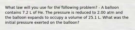 What law will you use for the following problem? - A balloon contains 7.2 L of He. The pressure is reduced to 2.00 atm and the balloon expands to occupy a volume of 25.1 L. What was the initial pressure exerted on the balloon?