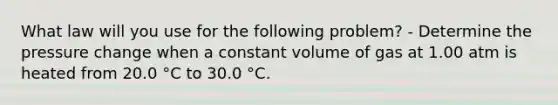 What law will you use for the following problem? - Determine the pressure change when a constant volume of gas at 1.00 atm is heated from 20.0 °C to 30.0 °C.