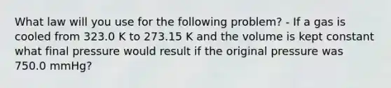 What law will you use for the following problem? - If a gas is cooled from 323.0 K to 273.15 K and the volume is kept constant what final pressure would result if the original pressure was 750.0 mmHg?