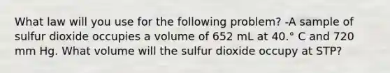 What law will you use for the following problem? -A sample of sulfur dioxide occupies a volume of 652 mL at 40.° C and 720 mm Hg. What volume will the sulfur dioxide occupy at STP?