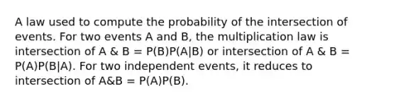 A law used to compute the probability of the intersection of events. For two events A and B, the multiplication law is intersection of A & B = P(B)P(A|B) or intersection of A & B = P(A)P(B|A). For two independent events, it reduces to intersection of A&B = P(A)P(B).