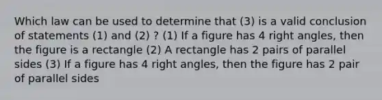 Which law can be used to determine that (3) is a valid conclusion of statements (1) and (2) ? (1) If a figure has 4 <a href='https://www.questionai.com/knowledge/kIh722csLJ-right-angle' class='anchor-knowledge'>right angle</a>s, then the figure is a rectangle (2) A rectangle has 2 pairs of parallel sides (3) If a figure has 4 right angles, then the figure has 2 pair of parallel sides