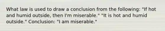 What law is used to draw a conclusion from the following: "If hot and humid outside, then I'm miserable." "It is hot and humid outside." Conclusion: "I am miserable."