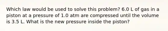 Which law would be used to solve this problem? 6.0 L of gas in a piston at a pressure of 1.0 atm are compressed until the volume is 3.5 L. What is the new pressure inside the piston?