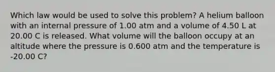 Which law would be used to solve this problem? A helium balloon with an internal pressure of 1.00 atm and a volume of 4.50 L at 20.00 C is released. What volume will the balloon occupy at an altitude where the pressure is 0.600 atm and the temperature is -20.00 C?