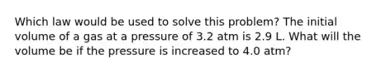 Which law would be used to solve this problem? The initial volume of a gas at a pressure of 3.2 atm is 2.9 L. What will the volume be if the pressure is increased to 4.0 atm?