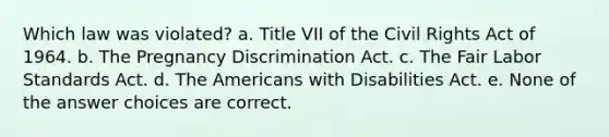 Which law was violated? a. Title VII of the Civil Rights Act of 1964. b. The Pregnancy Discrimination Act. c. The Fair Labor Standards Act. d. The Americans with Disabilities Act. e. None of the answer choices are correct.